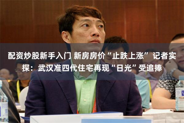 配资炒股新手入门 新房房价“止跌上涨” 记者实探：武汉准四代住宅再现“日光”受追捧