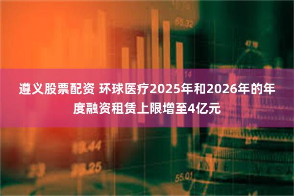 遵义股票配资 环球医疗2025年和2026年的年度融资租赁上限增至4亿元