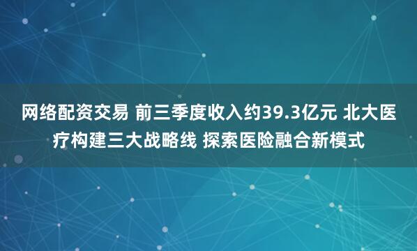 网络配资交易 前三季度收入约39.3亿元 北大医疗构建三大战略线 探索医险融合新模式