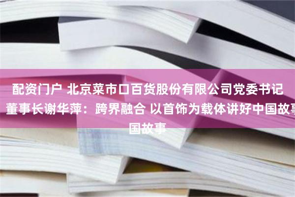 配资门户 北京菜市口百货股份有限公司党委书记、董事长谢华萍：跨界融合 以首饰为载体讲好中国故事