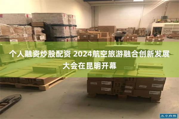 个人融资炒股配资 2024航空旅游融合创新发展大会在昆明开幕