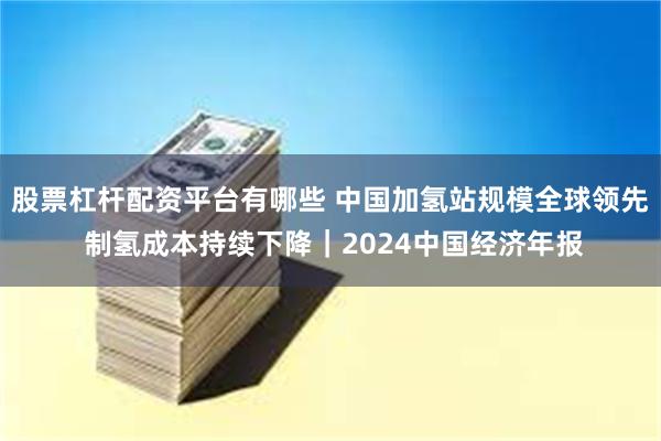 股票杠杆配资平台有哪些 中国加氢站规模全球领先 制氢成本持续下降｜2024中国经济年报