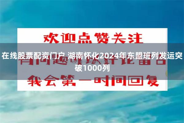 在线股票配资门户 湖南怀化2024年东盟班列发运突破1000列