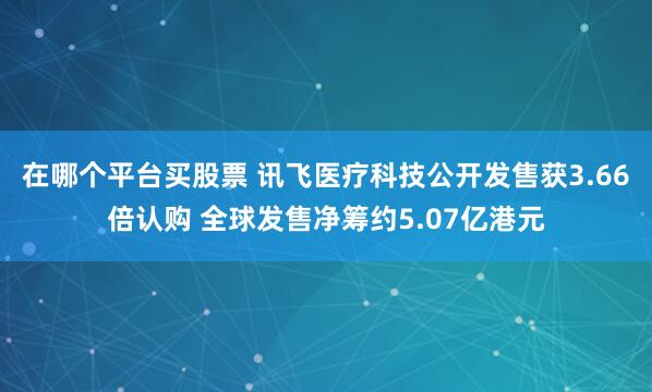 在哪个平台买股票 讯飞医疗科技公开发售获3.66倍认购 全球发售净筹约5.07亿港元