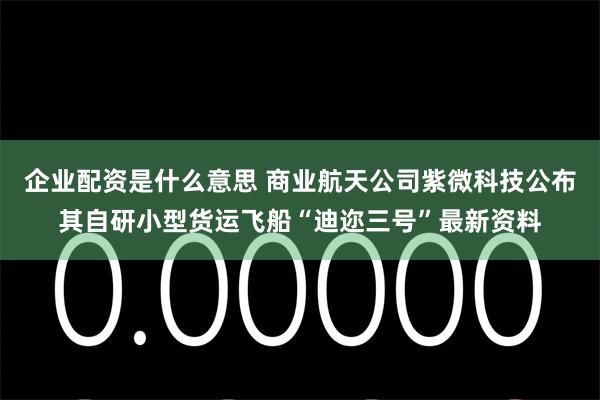 企业配资是什么意思 商业航天公司紫微科技公布其自研小型货运飞船“迪迩三号”最新资料