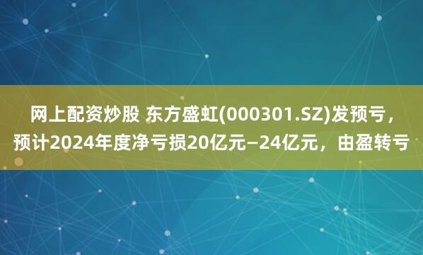 网上配资炒股 东方盛虹(000301.SZ)发预亏，预计2024年度净亏损20亿元—24亿元，由盈转亏