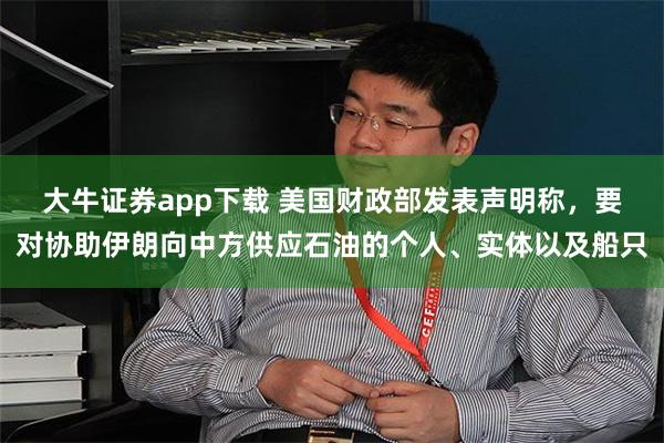 大牛证券app下载 美国财政部发表声明称，要对协助伊朗向中方供应石油的个人、实体以及船只