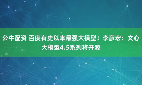 公牛配资 百度有史以来最强大模型！李彦宏：文心大模型4.5系列将开源