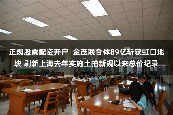 正规股票配资开户  金茂联合体89亿斩获虹口地块 刷新上海去年实施土拍新规以来总价纪录