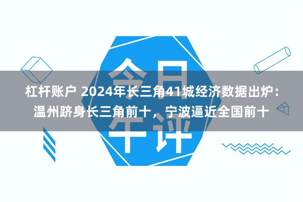 杠杆账户 2024年长三角41城经济数据出炉：温州跻身长三角前十，宁波逼近全国前十