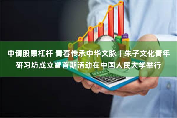 申请股票杠杆 青春传承中华文脉丨朱子文化青年研习坊成立暨首期活动在中国人民大学举行