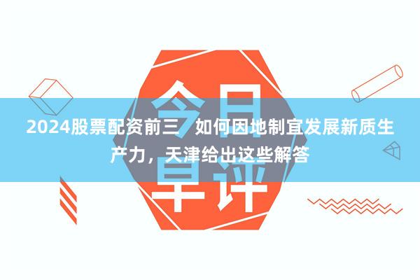 2024股票配资前三   如何因地制宜发展新质生产力，天津给出这些解答