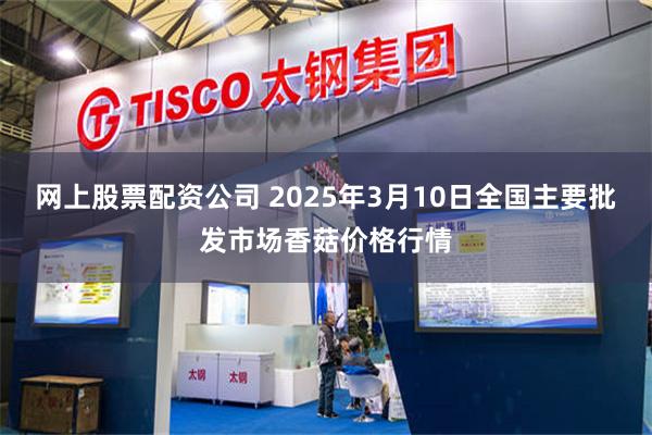 网上股票配资公司 2025年3月10日全国主要批发市场香菇价格行情