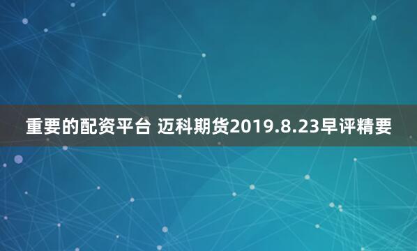 重要的配资平台 迈科期货2019.8.23早评精要