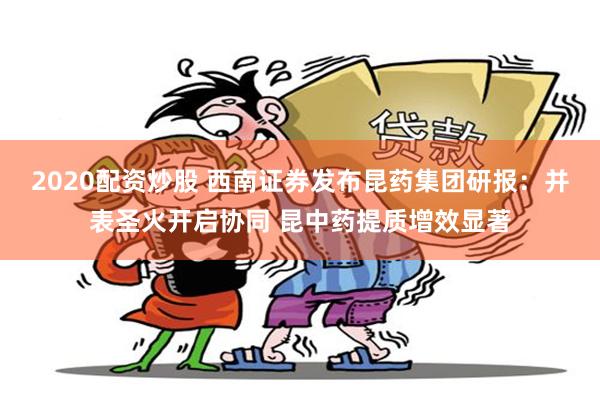 2020配资炒股 西南证券发布昆药集团研报：并表圣火开启协同 昆中药提质增效显著