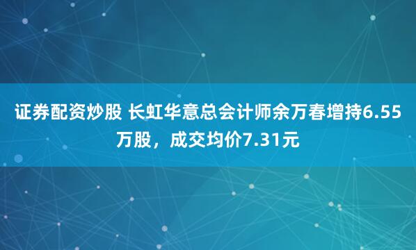 证券配资炒股 长虹华意总会计师余万春增持6.55万股，成交均价7.31元